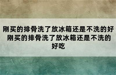 刚买的排骨洗了放冰箱还是不洗的好 刚买的排骨洗了放冰箱还是不洗的好吃